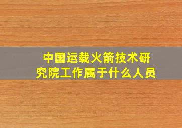 中国运载火箭技术研究院工作属于什么人员