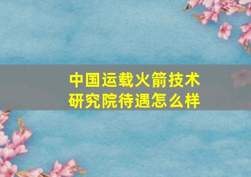 中国运载火箭技术研究院待遇怎么样