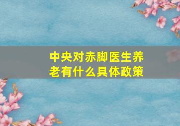 中央对赤脚医生养老有什么具体政策