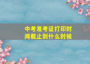 中考准考证打印时间截止到什么时候