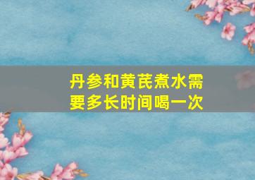 丹参和黄芪煮水需要多长时间喝一次