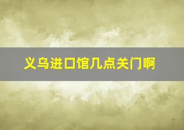 义乌进口馆几点关门啊