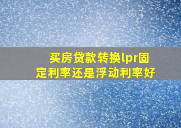 买房贷款转换lpr固定利率还是浮动利率好