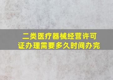 二类医疗器械经营许可证办理需要多久时间办完