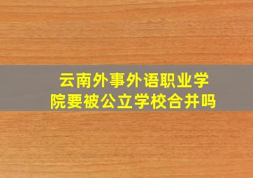 云南外事外语职业学院要被公立学校合并吗