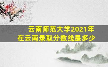 云南师范大学2021年在云南录取分数线是多少