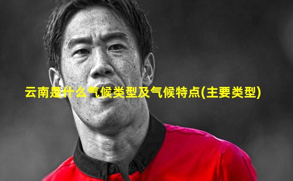 云南是什么气候类型及气候特点(主要类型)