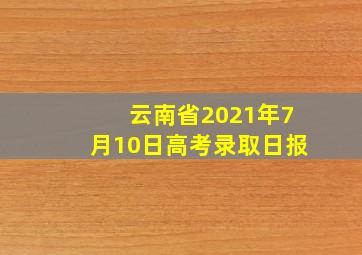 云南省2021年7月10日高考录取日报