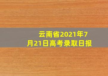 云南省2021年7月21日高考录取日报