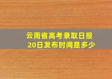 云南省高考录取日报20日发布时间是多少