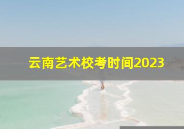 云南艺术校考时间2023