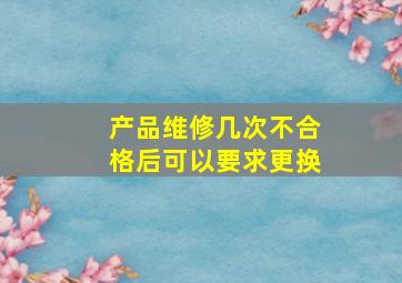 产品维修几次不合格后可以要求更换