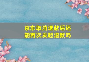 京东取消退款后还能再次发起退款吗