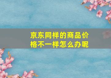 京东同样的商品价格不一样怎么办呢