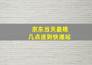 京东当天最晚几点送到快递站