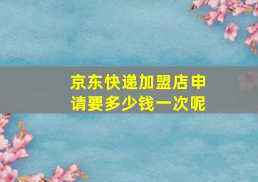 京东快递加盟店申请要多少钱一次呢