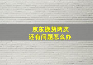 京东换货两次还有问题怎么办