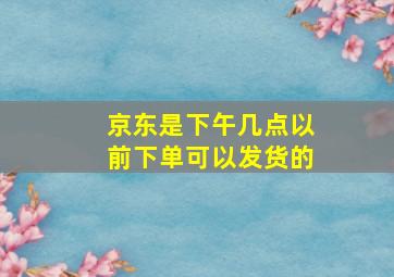 京东是下午几点以前下单可以发货的