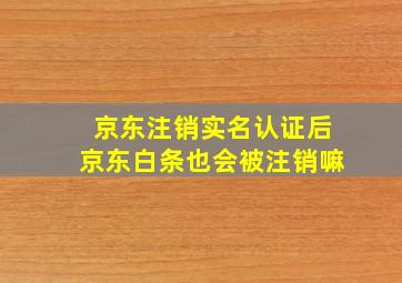 京东注销实名认证后京东白条也会被注销嘛