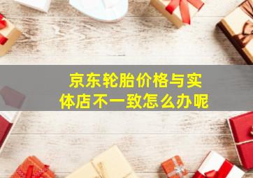 京东轮胎价格与实体店不一致怎么办呢