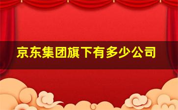 京东集团旗下有多少公司