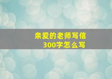 亲爱的老师写信300字怎么写