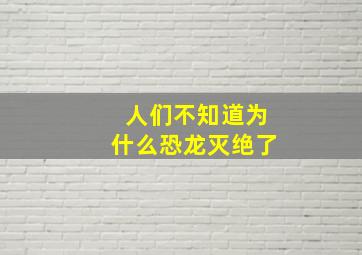 人们不知道为什么恐龙灭绝了