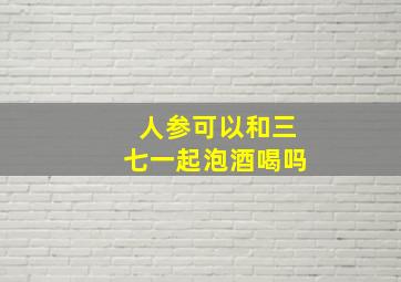 人参可以和三七一起泡酒喝吗