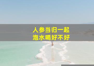 人参当归一起泡水喝好不好