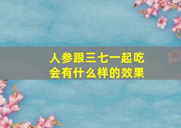 人参跟三七一起吃会有什么样的效果