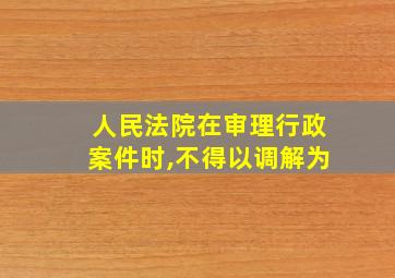 人民法院在审理行政案件时,不得以调解为