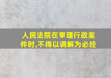 人民法院在审理行政案件时,不得以调解为必经