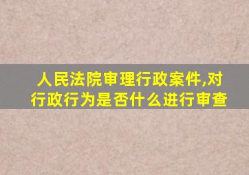 人民法院审理行政案件,对行政行为是否什么进行审查