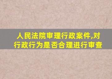 人民法院审理行政案件,对行政行为是否合理进行审查