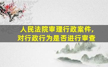 人民法院审理行政案件,对行政行为是否进行审查