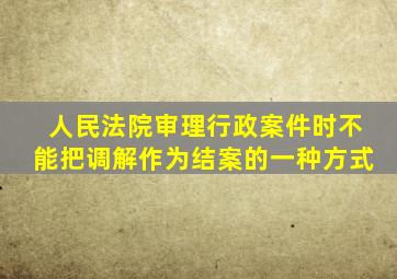 人民法院审理行政案件时不能把调解作为结案的一种方式