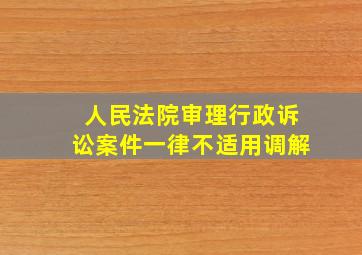 人民法院审理行政诉讼案件一律不适用调解