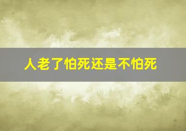 人老了怕死还是不怕死