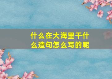 什么在大海里干什么造句怎么写的呢