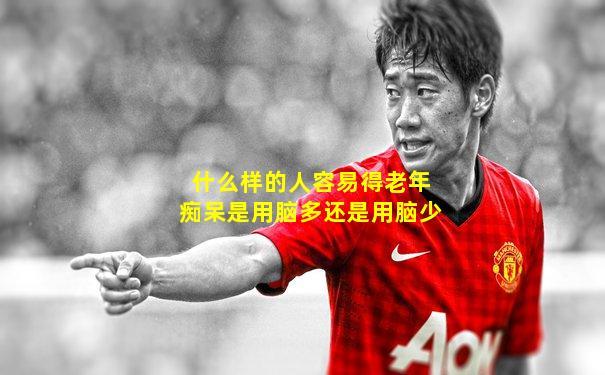 什么样的人容易得老年痴呆是用脑多还是用脑少
