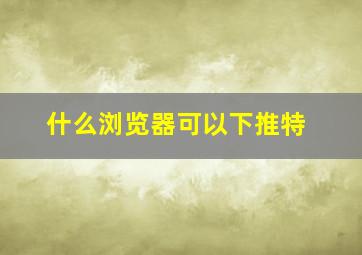 什么浏览器可以下推特