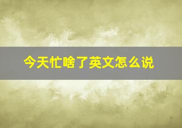 今天忙啥了英文怎么说