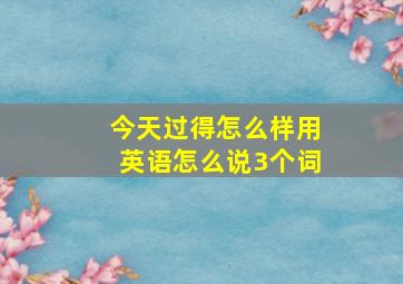 今天过得怎么样用英语怎么说3个词