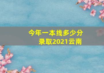 今年一本线多少分录取2021云南