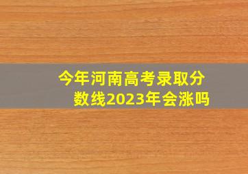 今年河南高考录取分数线2023年会涨吗