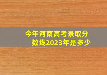 今年河南高考录取分数线2023年是多少