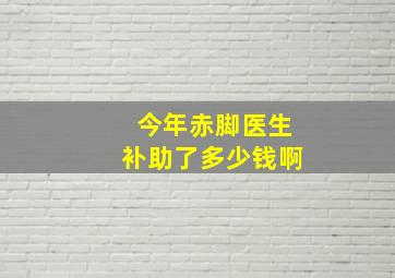 今年赤脚医生补助了多少钱啊