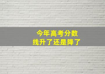 今年高考分数线升了还是降了