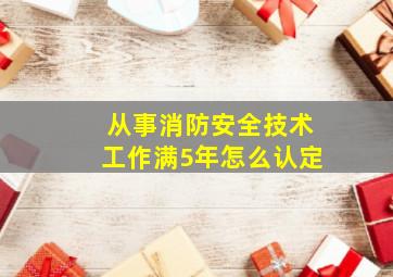 从事消防安全技术工作满5年怎么认定