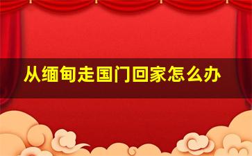 从缅甸走国门回家怎么办